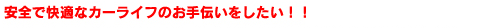 安全で快適なカーライフのお手伝いをしたい!!